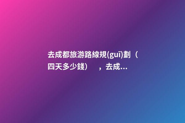 去成都旅游路線規(guī)劃（四天多少錢），去成都旅游4天最佳攻略，必玩景點，省錢攻略